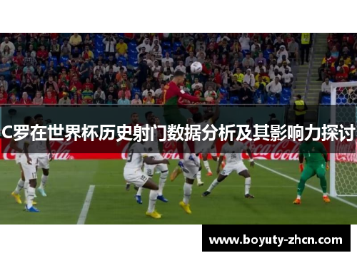 C罗在世界杯历史射门数据分析及其影响力探讨