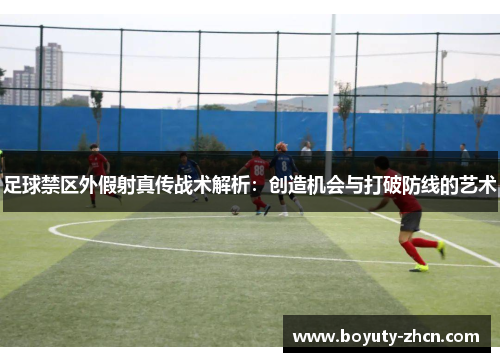 足球禁区外假射真传战术解析：创造机会与打破防线的艺术