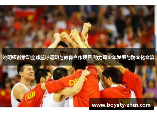姚明领衔推动全球篮球运动与教育合作项目 助力青少年发展与跨文化交流