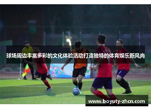 球场周边丰富多彩的文化体验活动打造独特的体育娱乐新风尚