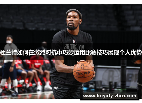 杜兰特如何在激烈对抗中巧妙运用比赛技巧展现个人优势