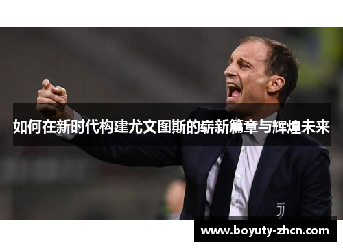 如何在新时代构建尤文图斯的崭新篇章与辉煌未来