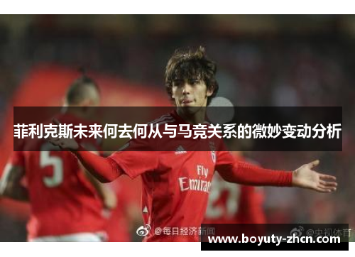 菲利克斯未来何去何从与马竞关系的微妙变动分析
