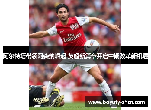 阿尔特塔带领阿森纳崛起 英超新篇章开启中期改革新机遇